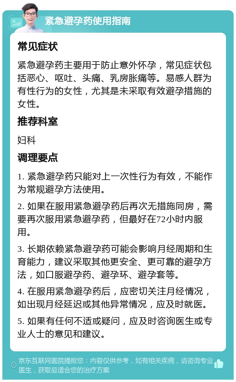 紧急避孕药使用指南 常见症状 紧急避孕药主要用于防止意外怀孕，常见症状包括恶心、呕吐、头痛、乳房胀痛等。易感人群为有性行为的女性，尤其是未采取有效避孕措施的女性。 推荐科室 妇科 调理要点 1. 紧急避孕药只能对上一次性行为有效，不能作为常规避孕方法使用。 2. 如果在服用紧急避孕药后再次无措施同房，需要再次服用紧急避孕药，但最好在72小时内服用。 3. 长期依赖紧急避孕药可能会影响月经周期和生育能力，建议采取其他更安全、更可靠的避孕方法，如口服避孕药、避孕环、避孕套等。 4. 在服用紧急避孕药后，应密切关注月经情况，如出现月经延迟或其他异常情况，应及时就医。 5. 如果有任何不适或疑问，应及时咨询医生或专业人士的意见和建议。