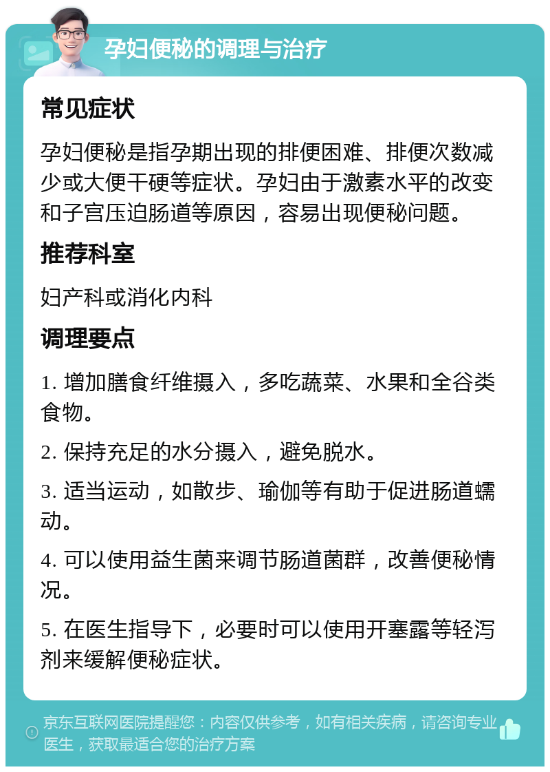 孕妇便秘的调理与治疗 常见症状 孕妇便秘是指孕期出现的排便困难、排便次数减少或大便干硬等症状。孕妇由于激素水平的改变和子宫压迫肠道等原因，容易出现便秘问题。 推荐科室 妇产科或消化内科 调理要点 1. 增加膳食纤维摄入，多吃蔬菜、水果和全谷类食物。 2. 保持充足的水分摄入，避免脱水。 3. 适当运动，如散步、瑜伽等有助于促进肠道蠕动。 4. 可以使用益生菌来调节肠道菌群，改善便秘情况。 5. 在医生指导下，必要时可以使用开塞露等轻泻剂来缓解便秘症状。