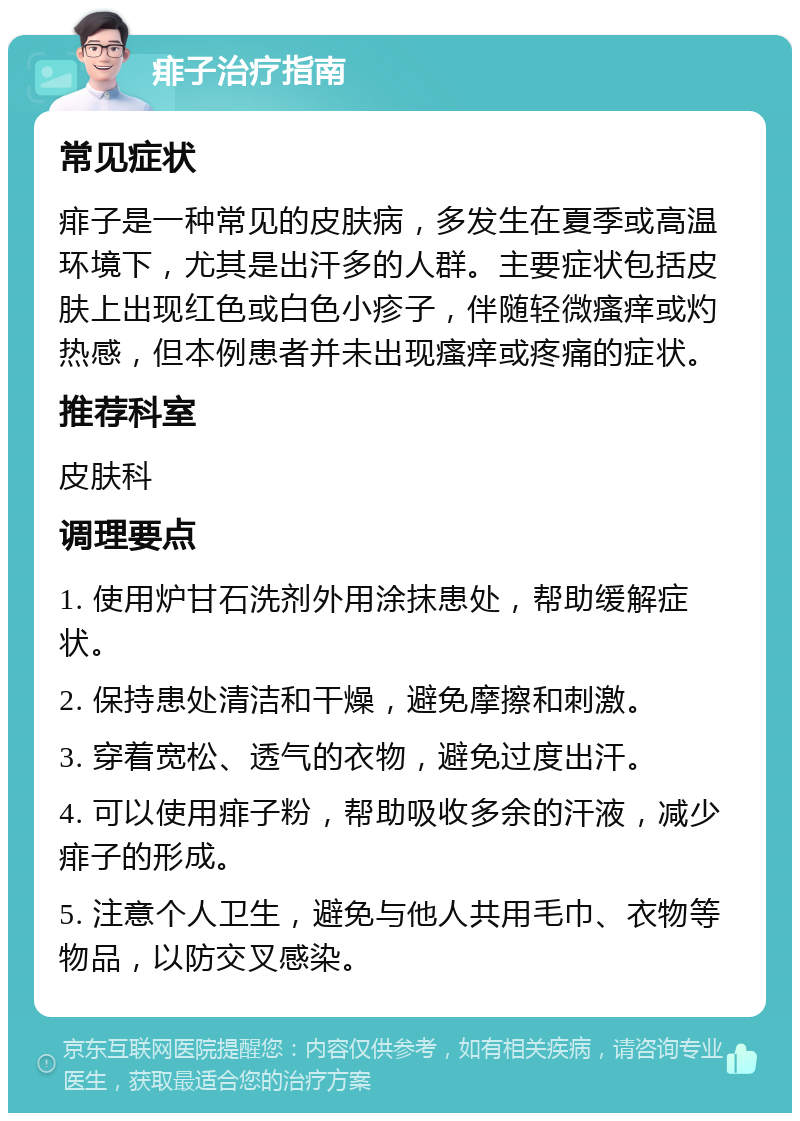 痱子治疗指南 常见症状 痱子是一种常见的皮肤病，多发生在夏季或高温环境下，尤其是出汗多的人群。主要症状包括皮肤上出现红色或白色小疹子，伴随轻微瘙痒或灼热感，但本例患者并未出现瘙痒或疼痛的症状。 推荐科室 皮肤科 调理要点 1. 使用炉甘石洗剂外用涂抹患处，帮助缓解症状。 2. 保持患处清洁和干燥，避免摩擦和刺激。 3. 穿着宽松、透气的衣物，避免过度出汗。 4. 可以使用痱子粉，帮助吸收多余的汗液，减少痱子的形成。 5. 注意个人卫生，避免与他人共用毛巾、衣物等物品，以防交叉感染。