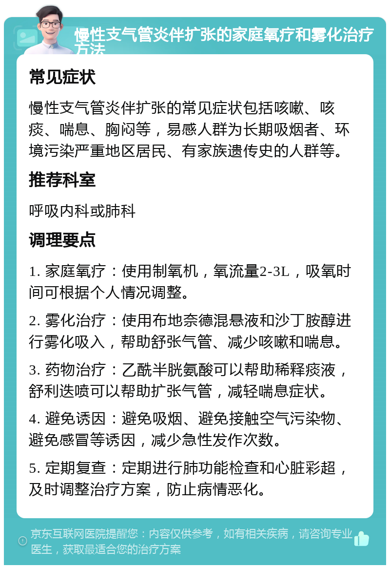 慢性支气管炎伴扩张的家庭氧疗和雾化治疗方法 常见症状 慢性支气管炎伴扩张的常见症状包括咳嗽、咳痰、喘息、胸闷等，易感人群为长期吸烟者、环境污染严重地区居民、有家族遗传史的人群等。 推荐科室 呼吸内科或肺科 调理要点 1. 家庭氧疗：使用制氧机，氧流量2-3L，吸氧时间可根据个人情况调整。 2. 雾化治疗：使用布地奈德混悬液和沙丁胺醇进行雾化吸入，帮助舒张气管、减少咳嗽和喘息。 3. 药物治疗：乙酰半胱氨酸可以帮助稀释痰液，舒利迭喷可以帮助扩张气管，减轻喘息症状。 4. 避免诱因：避免吸烟、避免接触空气污染物、避免感冒等诱因，减少急性发作次数。 5. 定期复查：定期进行肺功能检查和心脏彩超，及时调整治疗方案，防止病情恶化。