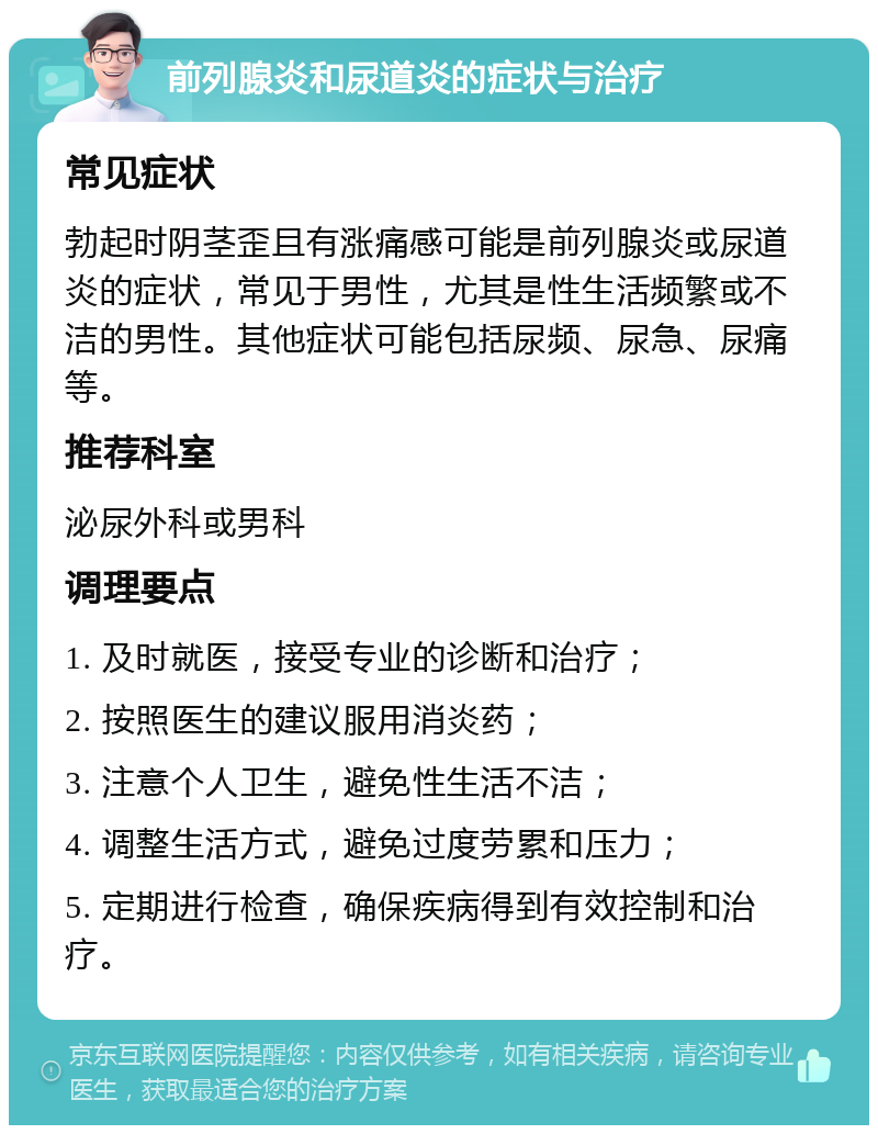 前列腺炎和尿道炎的症状与治疗 常见症状 勃起时阴茎歪且有涨痛感可能是前列腺炎或尿道炎的症状，常见于男性，尤其是性生活频繁或不洁的男性。其他症状可能包括尿频、尿急、尿痛等。 推荐科室 泌尿外科或男科 调理要点 1. 及时就医，接受专业的诊断和治疗； 2. 按照医生的建议服用消炎药； 3. 注意个人卫生，避免性生活不洁； 4. 调整生活方式，避免过度劳累和压力； 5. 定期进行检查，确保疾病得到有效控制和治疗。