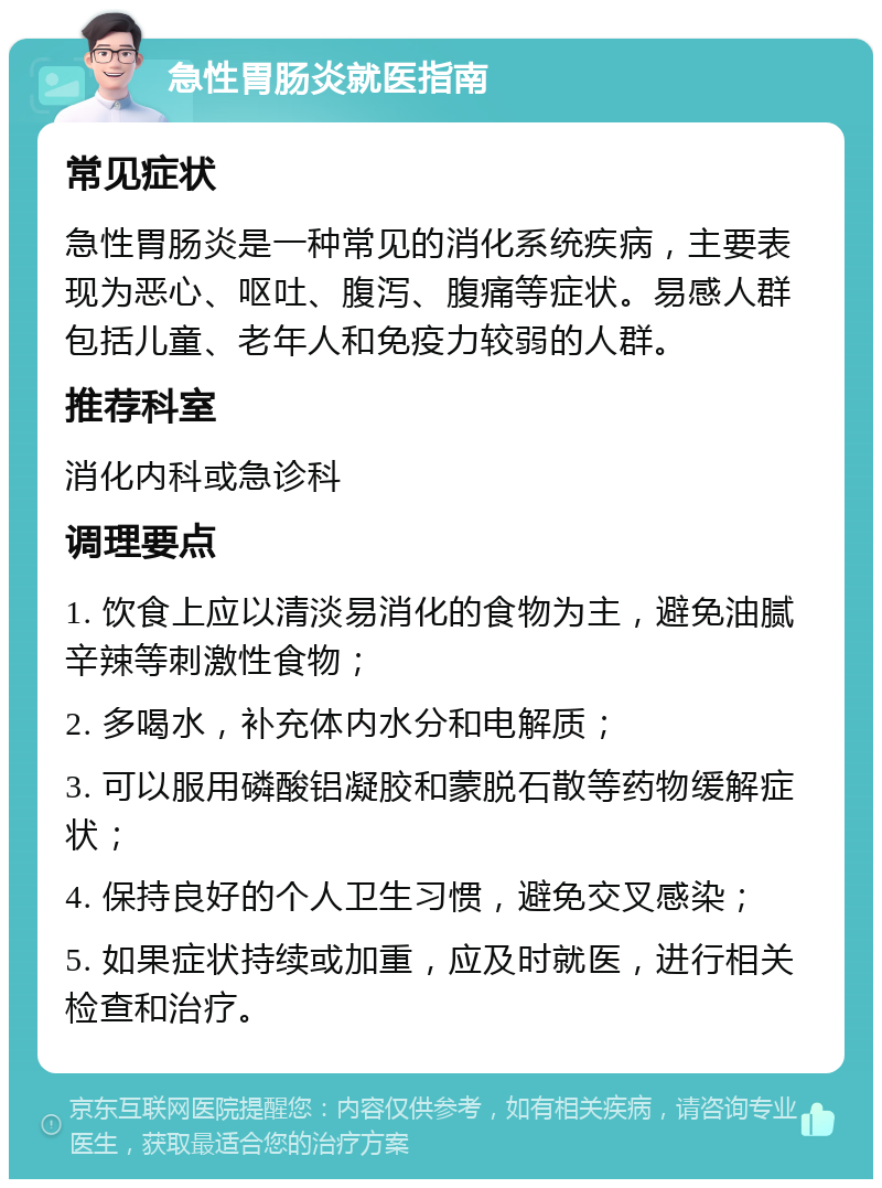 急性胃肠炎就医指南 常见症状 急性胃肠炎是一种常见的消化系统疾病，主要表现为恶心、呕吐、腹泻、腹痛等症状。易感人群包括儿童、老年人和免疫力较弱的人群。 推荐科室 消化内科或急诊科 调理要点 1. 饮食上应以清淡易消化的食物为主，避免油腻辛辣等刺激性食物； 2. 多喝水，补充体内水分和电解质； 3. 可以服用磷酸铝凝胶和蒙脱石散等药物缓解症状； 4. 保持良好的个人卫生习惯，避免交叉感染； 5. 如果症状持续或加重，应及时就医，进行相关检查和治疗。