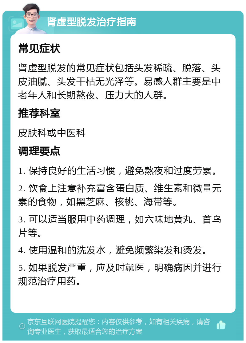 肾虚型脱发治疗指南 常见症状 肾虚型脱发的常见症状包括头发稀疏、脱落、头皮油腻、头发干枯无光泽等。易感人群主要是中老年人和长期熬夜、压力大的人群。 推荐科室 皮肤科或中医科 调理要点 1. 保持良好的生活习惯，避免熬夜和过度劳累。 2. 饮食上注意补充富含蛋白质、维生素和微量元素的食物，如黑芝麻、核桃、海带等。 3. 可以适当服用中药调理，如六味地黄丸、首乌片等。 4. 使用温和的洗发水，避免频繁染发和烫发。 5. 如果脱发严重，应及时就医，明确病因并进行规范治疗用药。