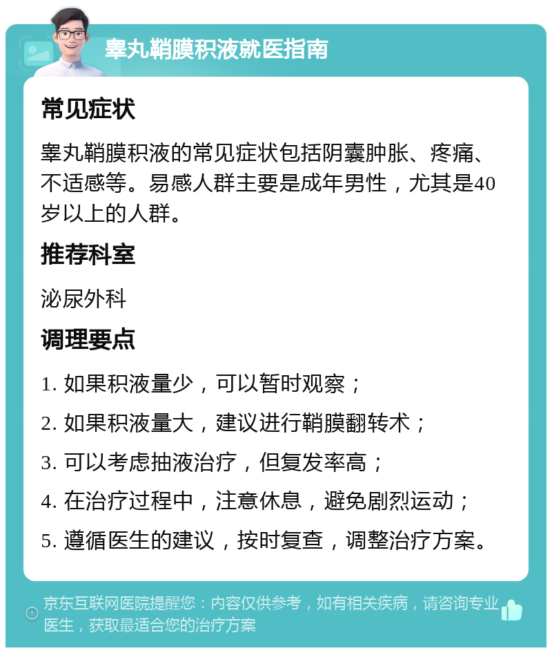 睾丸鞘膜积液就医指南 常见症状 睾丸鞘膜积液的常见症状包括阴囊肿胀、疼痛、不适感等。易感人群主要是成年男性，尤其是40岁以上的人群。 推荐科室 泌尿外科 调理要点 1. 如果积液量少，可以暂时观察； 2. 如果积液量大，建议进行鞘膜翻转术； 3. 可以考虑抽液治疗，但复发率高； 4. 在治疗过程中，注意休息，避免剧烈运动； 5. 遵循医生的建议，按时复查，调整治疗方案。