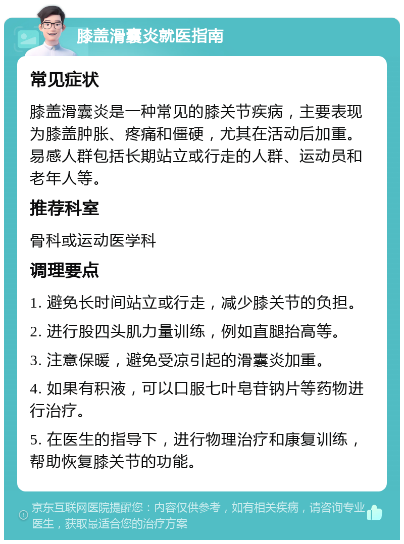 膝盖滑囊炎就医指南 常见症状 膝盖滑囊炎是一种常见的膝关节疾病，主要表现为膝盖肿胀、疼痛和僵硬，尤其在活动后加重。易感人群包括长期站立或行走的人群、运动员和老年人等。 推荐科室 骨科或运动医学科 调理要点 1. 避免长时间站立或行走，减少膝关节的负担。 2. 进行股四头肌力量训练，例如直腿抬高等。 3. 注意保暖，避免受凉引起的滑囊炎加重。 4. 如果有积液，可以口服七叶皂苷钠片等药物进行治疗。 5. 在医生的指导下，进行物理治疗和康复训练，帮助恢复膝关节的功能。