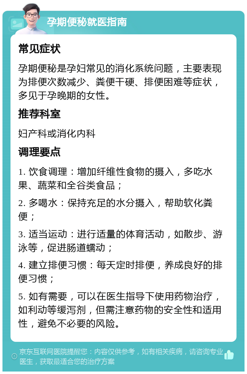 孕期便秘就医指南 常见症状 孕期便秘是孕妇常见的消化系统问题，主要表现为排便次数减少、粪便干硬、排便困难等症状，多见于孕晚期的女性。 推荐科室 妇产科或消化内科 调理要点 1. 饮食调理：增加纤维性食物的摄入，多吃水果、蔬菜和全谷类食品； 2. 多喝水：保持充足的水分摄入，帮助软化粪便； 3. 适当运动：进行适量的体育活动，如散步、游泳等，促进肠道蠕动； 4. 建立排便习惯：每天定时排便，养成良好的排便习惯； 5. 如有需要，可以在医生指导下使用药物治疗，如利动等缓泻剂，但需注意药物的安全性和适用性，避免不必要的风险。