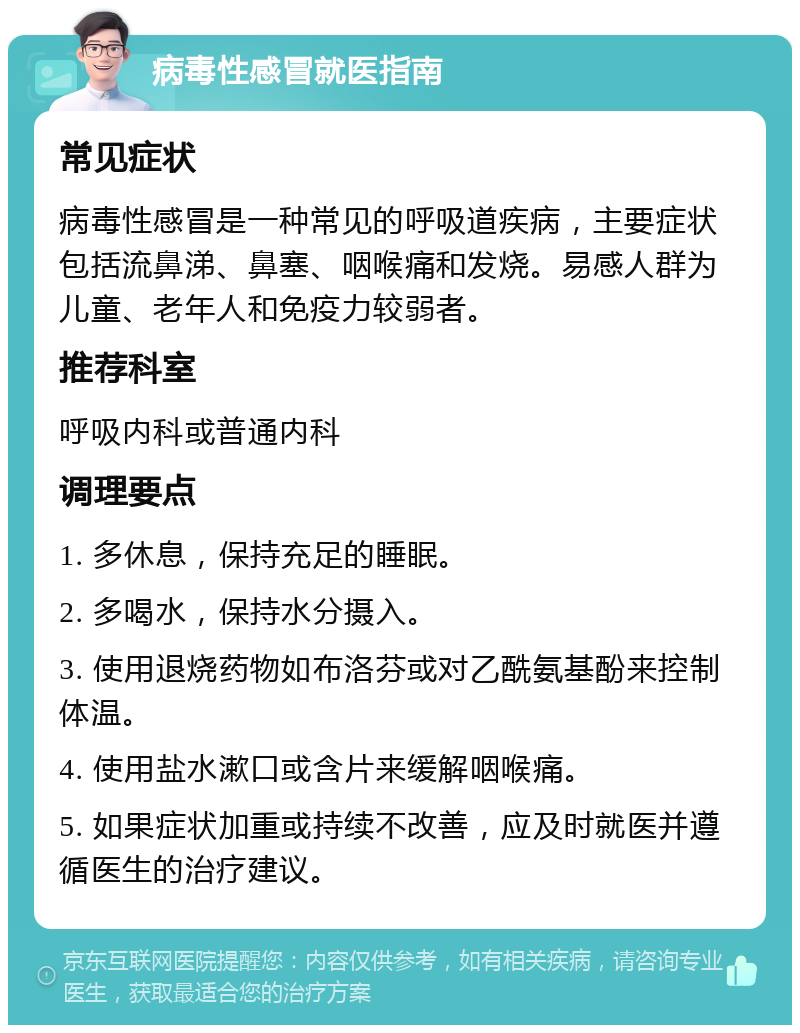 病毒性感冒就医指南 常见症状 病毒性感冒是一种常见的呼吸道疾病，主要症状包括流鼻涕、鼻塞、咽喉痛和发烧。易感人群为儿童、老年人和免疫力较弱者。 推荐科室 呼吸内科或普通内科 调理要点 1. 多休息，保持充足的睡眠。 2. 多喝水，保持水分摄入。 3. 使用退烧药物如布洛芬或对乙酰氨基酚来控制体温。 4. 使用盐水漱口或含片来缓解咽喉痛。 5. 如果症状加重或持续不改善，应及时就医并遵循医生的治疗建议。