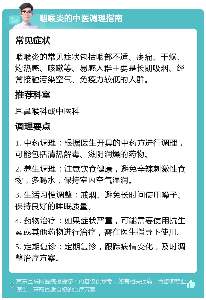 咽喉炎的中医调理指南 常见症状 咽喉炎的常见症状包括咽部不适、疼痛、干燥、灼热感、咳嗽等。易感人群主要是长期吸烟、经常接触污染空气、免疫力较低的人群。 推荐科室 耳鼻喉科或中医科 调理要点 1. 中药调理：根据医生开具的中药方进行调理，可能包括清热解毒、滋阴润燥的药物。 2. 养生调理：注意饮食健康，避免辛辣刺激性食物，多喝水，保持室内空气湿润。 3. 生活习惯调整：戒烟、避免长时间使用嗓子、保持良好的睡眠质量。 4. 药物治疗：如果症状严重，可能需要使用抗生素或其他药物进行治疗，需在医生指导下使用。 5. 定期复诊：定期复诊，跟踪病情变化，及时调整治疗方案。