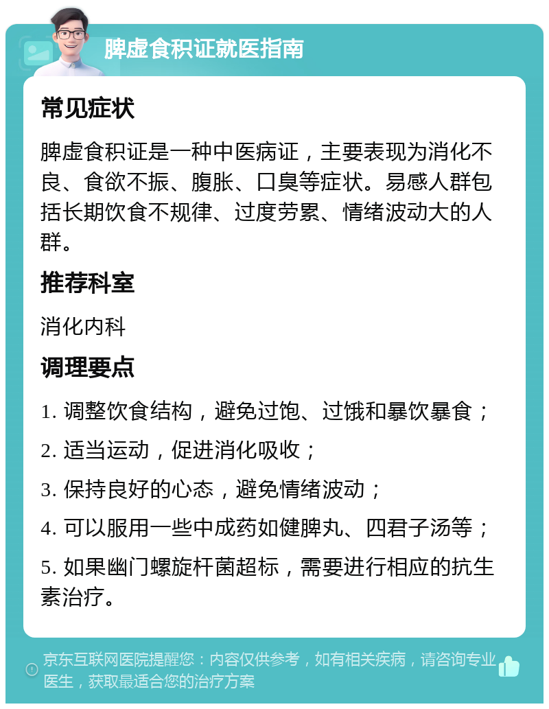 脾虚食积证就医指南 常见症状 脾虚食积证是一种中医病证，主要表现为消化不良、食欲不振、腹胀、口臭等症状。易感人群包括长期饮食不规律、过度劳累、情绪波动大的人群。 推荐科室 消化内科 调理要点 1. 调整饮食结构，避免过饱、过饿和暴饮暴食； 2. 适当运动，促进消化吸收； 3. 保持良好的心态，避免情绪波动； 4. 可以服用一些中成药如健脾丸、四君子汤等； 5. 如果幽门螺旋杆菌超标，需要进行相应的抗生素治疗。