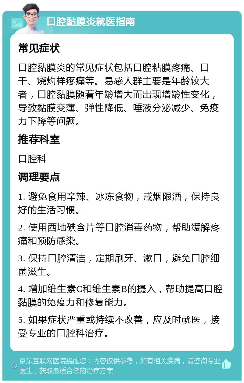 口腔黏膜炎就医指南 常见症状 口腔黏膜炎的常见症状包括口腔粘膜疼痛、口干、烧灼样疼痛等。易感人群主要是年龄较大者，口腔黏膜随着年龄增大而出现增龄性变化，导致黏膜变薄、弹性降低、唾液分泌减少、免疫力下降等问题。 推荐科室 口腔科 调理要点 1. 避免食用辛辣、冰冻食物，戒烟限酒，保持良好的生活习惯。 2. 使用西地碘含片等口腔消毒药物，帮助缓解疼痛和预防感染。 3. 保持口腔清洁，定期刷牙、漱口，避免口腔细菌滋生。 4. 增加维生素C和维生素B的摄入，帮助提高口腔黏膜的免疫力和修复能力。 5. 如果症状严重或持续不改善，应及时就医，接受专业的口腔科治疗。