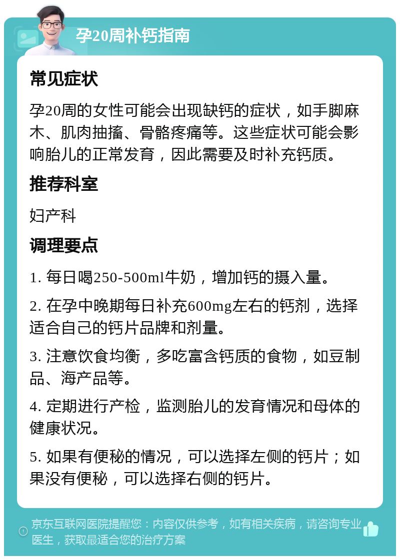 孕20周补钙指南 常见症状 孕20周的女性可能会出现缺钙的症状，如手脚麻木、肌肉抽搐、骨骼疼痛等。这些症状可能会影响胎儿的正常发育，因此需要及时补充钙质。 推荐科室 妇产科 调理要点 1. 每日喝250-500ml牛奶，增加钙的摄入量。 2. 在孕中晚期每日补充600mg左右的钙剂，选择适合自己的钙片品牌和剂量。 3. 注意饮食均衡，多吃富含钙质的食物，如豆制品、海产品等。 4. 定期进行产检，监测胎儿的发育情况和母体的健康状况。 5. 如果有便秘的情况，可以选择左侧的钙片；如果没有便秘，可以选择右侧的钙片。