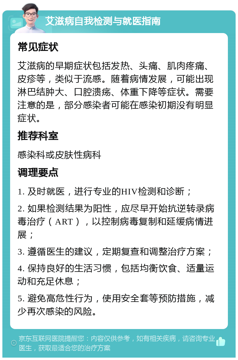 艾滋病自我检测与就医指南 常见症状 艾滋病的早期症状包括发热、头痛、肌肉疼痛、皮疹等，类似于流感。随着病情发展，可能出现淋巴结肿大、口腔溃疡、体重下降等症状。需要注意的是，部分感染者可能在感染初期没有明显症状。 推荐科室 感染科或皮肤性病科 调理要点 1. 及时就医，进行专业的HIV检测和诊断； 2. 如果检测结果为阳性，应尽早开始抗逆转录病毒治疗（ART），以控制病毒复制和延缓病情进展； 3. 遵循医生的建议，定期复查和调整治疗方案； 4. 保持良好的生活习惯，包括均衡饮食、适量运动和充足休息； 5. 避免高危性行为，使用安全套等预防措施，减少再次感染的风险。