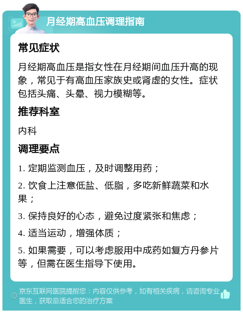 月经期高血压调理指南 常见症状 月经期高血压是指女性在月经期间血压升高的现象，常见于有高血压家族史或肾虚的女性。症状包括头痛、头晕、视力模糊等。 推荐科室 内科 调理要点 1. 定期监测血压，及时调整用药； 2. 饮食上注意低盐、低脂，多吃新鲜蔬菜和水果； 3. 保持良好的心态，避免过度紧张和焦虑； 4. 适当运动，增强体质； 5. 如果需要，可以考虑服用中成药如复方丹参片等，但需在医生指导下使用。