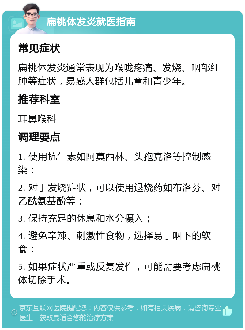 扁桃体发炎就医指南 常见症状 扁桃体发炎通常表现为喉咙疼痛、发烧、咽部红肿等症状，易感人群包括儿童和青少年。 推荐科室 耳鼻喉科 调理要点 1. 使用抗生素如阿莫西林、头孢克洛等控制感染； 2. 对于发烧症状，可以使用退烧药如布洛芬、对乙酰氨基酚等； 3. 保持充足的休息和水分摄入； 4. 避免辛辣、刺激性食物，选择易于咽下的软食； 5. 如果症状严重或反复发作，可能需要考虑扁桃体切除手术。