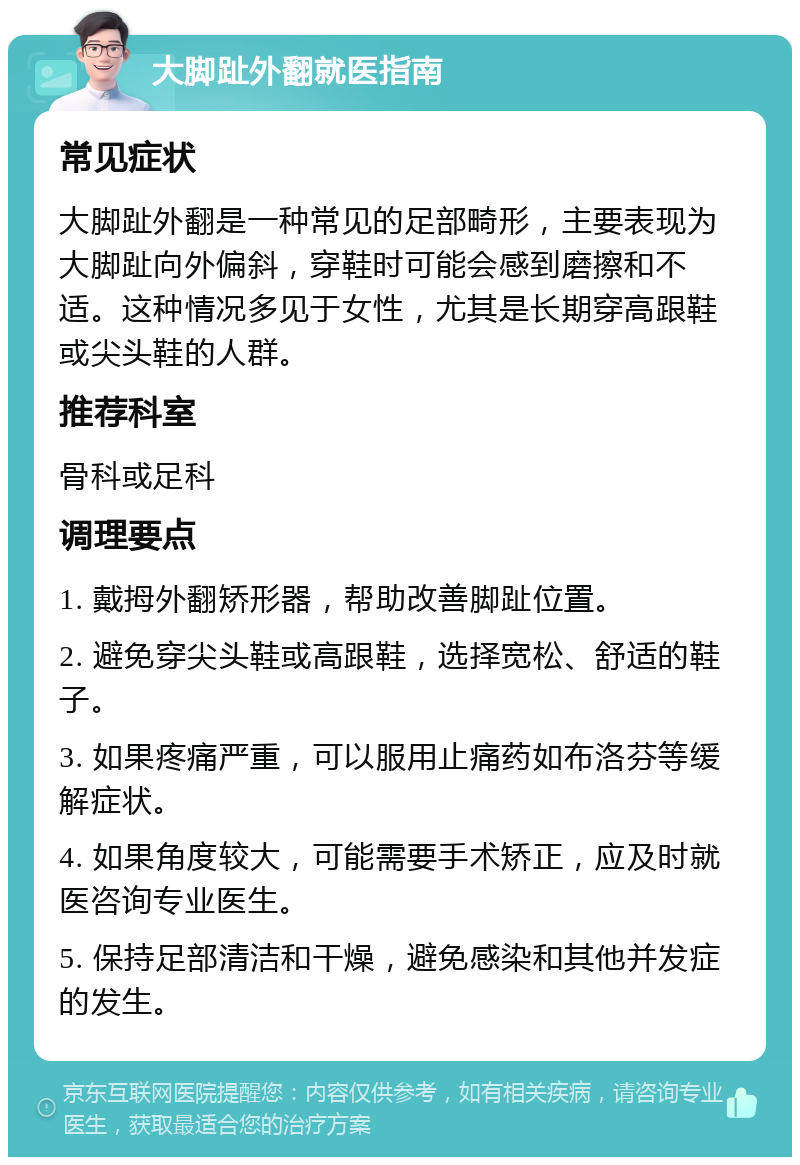 大脚趾外翻就医指南 常见症状 大脚趾外翻是一种常见的足部畸形，主要表现为大脚趾向外偏斜，穿鞋时可能会感到磨擦和不适。这种情况多见于女性，尤其是长期穿高跟鞋或尖头鞋的人群。 推荐科室 骨科或足科 调理要点 1. 戴拇外翻矫形器，帮助改善脚趾位置。 2. 避免穿尖头鞋或高跟鞋，选择宽松、舒适的鞋子。 3. 如果疼痛严重，可以服用止痛药如布洛芬等缓解症状。 4. 如果角度较大，可能需要手术矫正，应及时就医咨询专业医生。 5. 保持足部清洁和干燥，避免感染和其他并发症的发生。