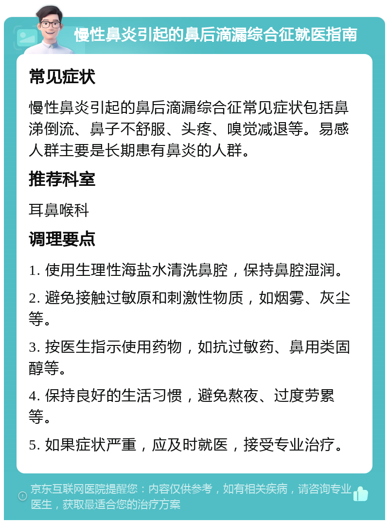 慢性鼻炎引起的鼻后滴漏综合征就医指南 常见症状 慢性鼻炎引起的鼻后滴漏综合征常见症状包括鼻涕倒流、鼻子不舒服、头疼、嗅觉减退等。易感人群主要是长期患有鼻炎的人群。 推荐科室 耳鼻喉科 调理要点 1. 使用生理性海盐水清洗鼻腔，保持鼻腔湿润。 2. 避免接触过敏原和刺激性物质，如烟雾、灰尘等。 3. 按医生指示使用药物，如抗过敏药、鼻用类固醇等。 4. 保持良好的生活习惯，避免熬夜、过度劳累等。 5. 如果症状严重，应及时就医，接受专业治疗。