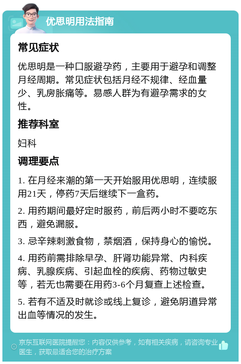 优思明用法指南 常见症状 优思明是一种口服避孕药，主要用于避孕和调整月经周期。常见症状包括月经不规律、经血量少、乳房胀痛等。易感人群为有避孕需求的女性。 推荐科室 妇科 调理要点 1. 在月经来潮的第一天开始服用优思明，连续服用21天，停药7天后继续下一盒药。 2. 用药期间最好定时服药，前后两小时不要吃东西，避免漏服。 3. 忌辛辣刺激食物，禁烟酒，保持身心的愉悦。 4. 用药前需排除早孕、肝肾功能异常、内科疾病、乳腺疾病、引起血栓的疾病、药物过敏史等，若无也需要在用药3-6个月复查上述检查。 5. 若有不适及时就诊或线上复诊，避免阴道异常出血等情况的发生。