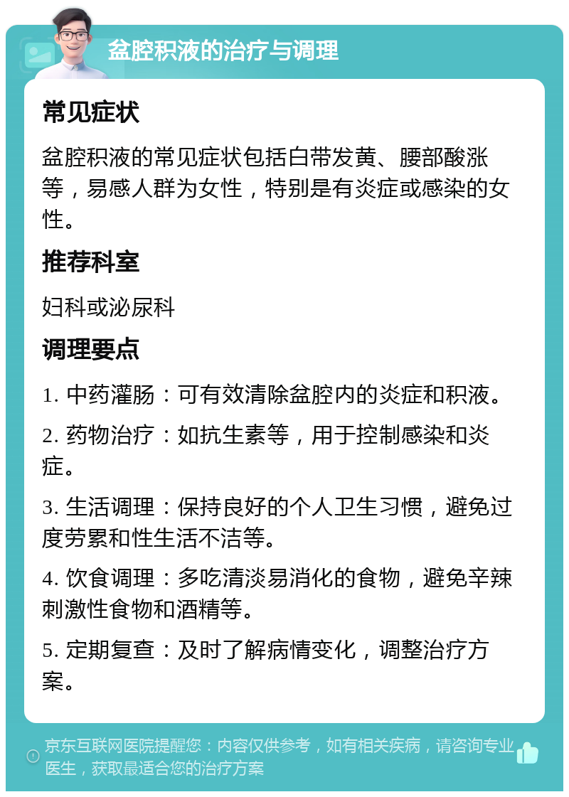 盆腔积液的治疗与调理 常见症状 盆腔积液的常见症状包括白带发黄、腰部酸涨等，易感人群为女性，特别是有炎症或感染的女性。 推荐科室 妇科或泌尿科 调理要点 1. 中药灌肠：可有效清除盆腔内的炎症和积液。 2. 药物治疗：如抗生素等，用于控制感染和炎症。 3. 生活调理：保持良好的个人卫生习惯，避免过度劳累和性生活不洁等。 4. 饮食调理：多吃清淡易消化的食物，避免辛辣刺激性食物和酒精等。 5. 定期复查：及时了解病情变化，调整治疗方案。