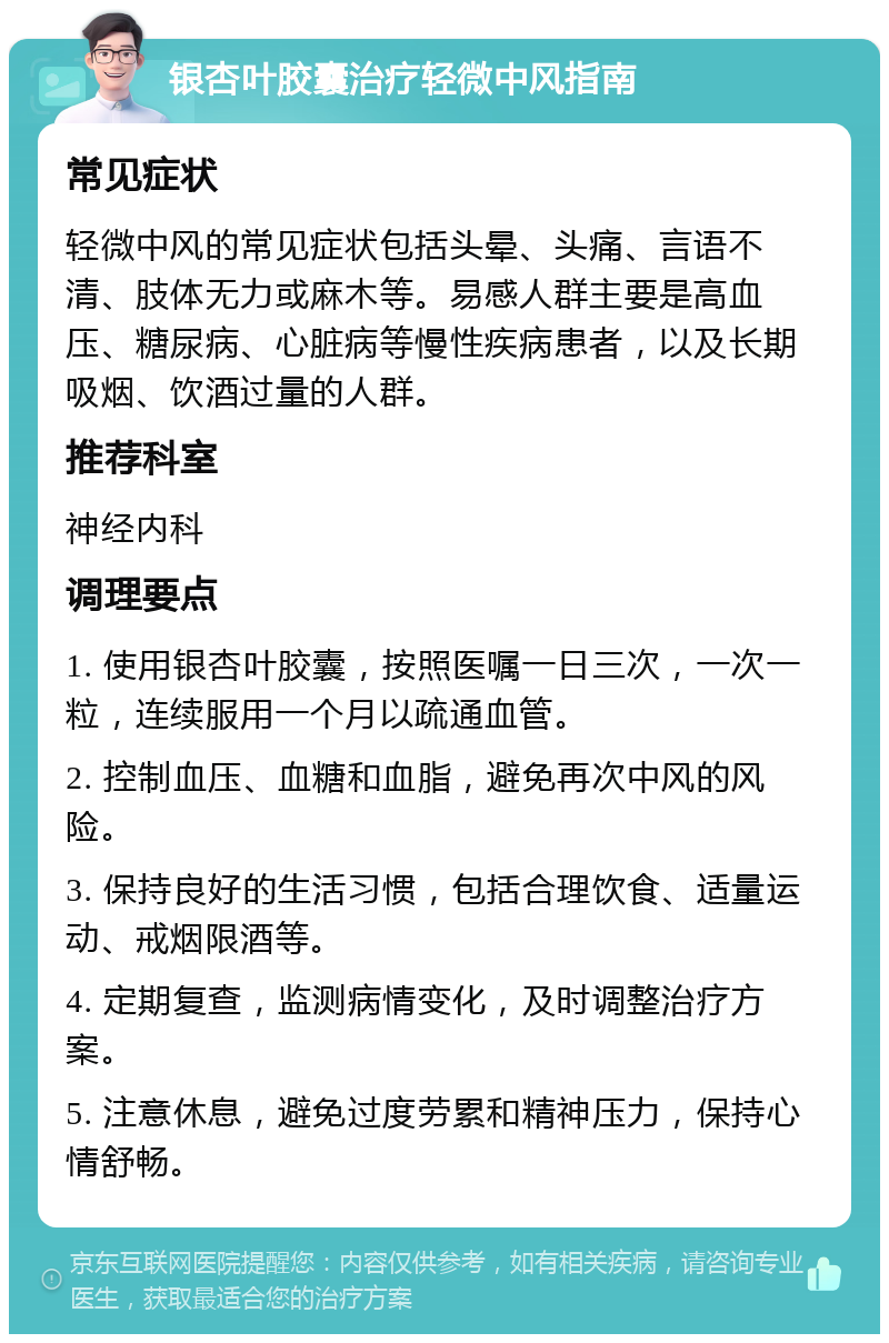 银杏叶胶囊治疗轻微中风指南 常见症状 轻微中风的常见症状包括头晕、头痛、言语不清、肢体无力或麻木等。易感人群主要是高血压、糖尿病、心脏病等慢性疾病患者，以及长期吸烟、饮酒过量的人群。 推荐科室 神经内科 调理要点 1. 使用银杏叶胶囊，按照医嘱一日三次，一次一粒，连续服用一个月以疏通血管。 2. 控制血压、血糖和血脂，避免再次中风的风险。 3. 保持良好的生活习惯，包括合理饮食、适量运动、戒烟限酒等。 4. 定期复查，监测病情变化，及时调整治疗方案。 5. 注意休息，避免过度劳累和精神压力，保持心情舒畅。