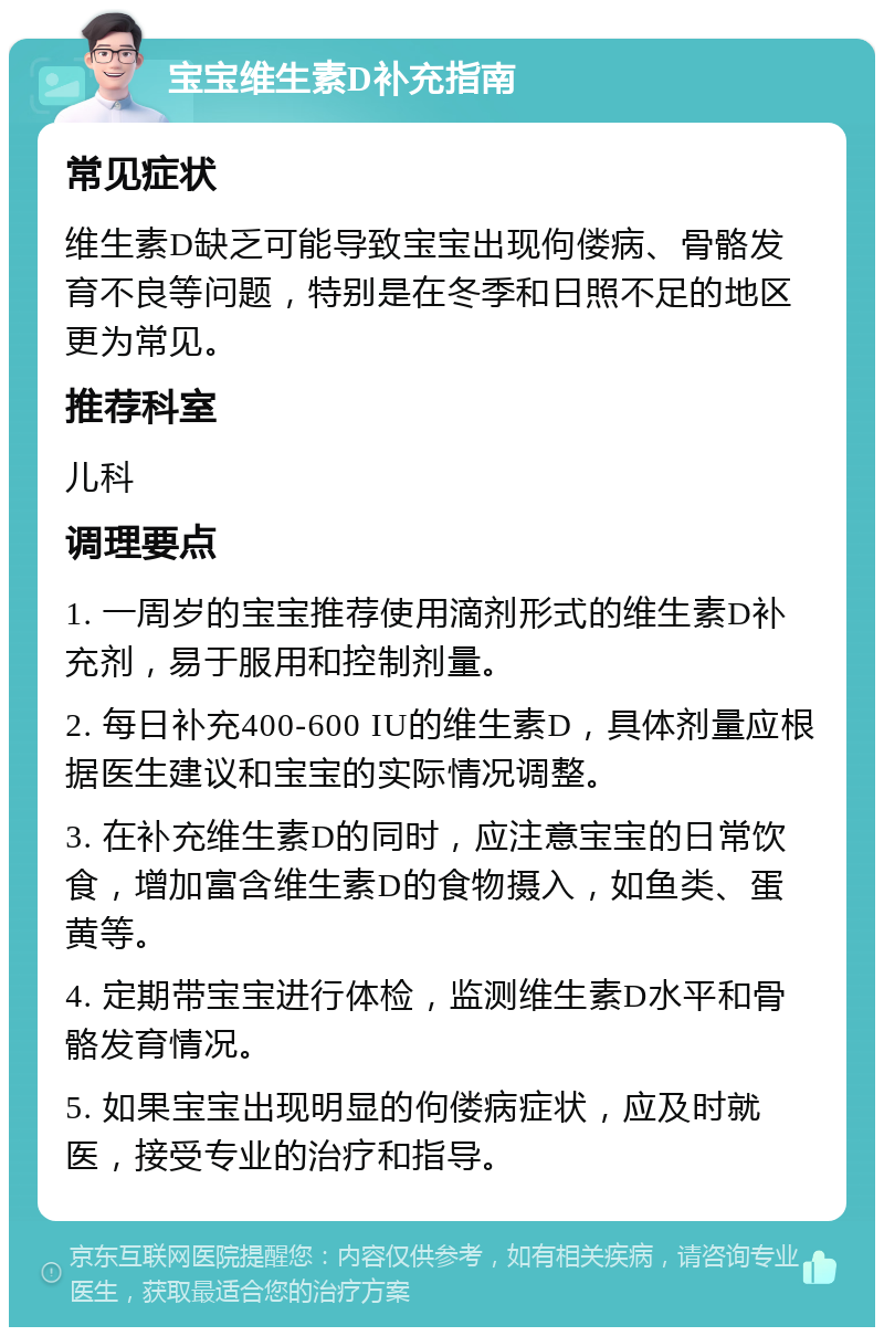 宝宝维生素D补充指南 常见症状 维生素D缺乏可能导致宝宝出现佝偻病、骨骼发育不良等问题，特别是在冬季和日照不足的地区更为常见。 推荐科室 儿科 调理要点 1. 一周岁的宝宝推荐使用滴剂形式的维生素D补充剂，易于服用和控制剂量。 2. 每日补充400-600 IU的维生素D，具体剂量应根据医生建议和宝宝的实际情况调整。 3. 在补充维生素D的同时，应注意宝宝的日常饮食，增加富含维生素D的食物摄入，如鱼类、蛋黄等。 4. 定期带宝宝进行体检，监测维生素D水平和骨骼发育情况。 5. 如果宝宝出现明显的佝偻病症状，应及时就医，接受专业的治疗和指导。