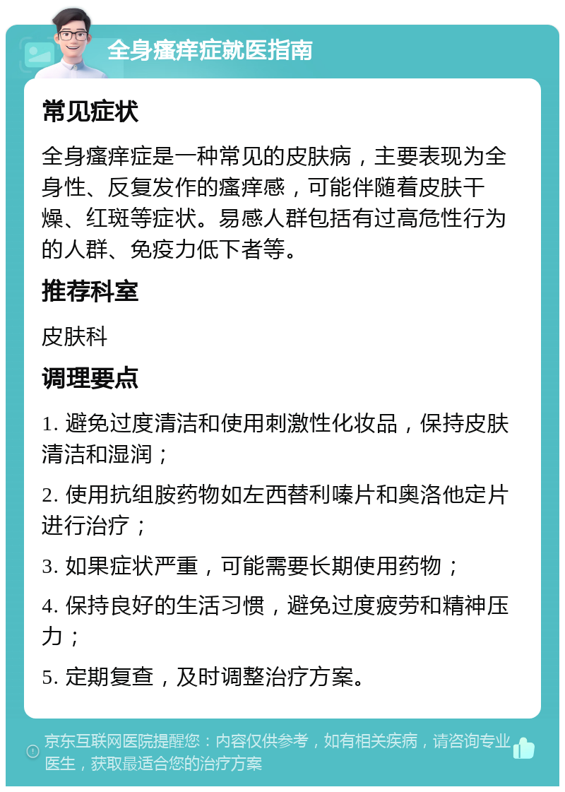 全身瘙痒症就医指南 常见症状 全身瘙痒症是一种常见的皮肤病，主要表现为全身性、反复发作的瘙痒感，可能伴随着皮肤干燥、红斑等症状。易感人群包括有过高危性行为的人群、免疫力低下者等。 推荐科室 皮肤科 调理要点 1. 避免过度清洁和使用刺激性化妆品，保持皮肤清洁和湿润； 2. 使用抗组胺药物如左西替利嗪片和奥洛他定片进行治疗； 3. 如果症状严重，可能需要长期使用药物； 4. 保持良好的生活习惯，避免过度疲劳和精神压力； 5. 定期复查，及时调整治疗方案。