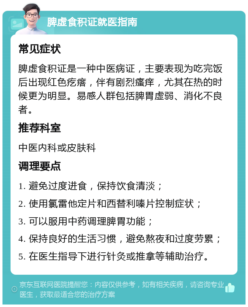 脾虚食积证就医指南 常见症状 脾虚食积证是一种中医病证，主要表现为吃完饭后出现红色疙瘩，伴有剧烈瘙痒，尤其在热的时候更为明显。易感人群包括脾胃虚弱、消化不良者。 推荐科室 中医内科或皮肤科 调理要点 1. 避免过度进食，保持饮食清淡； 2. 使用氯雷他定片和西替利嗪片控制症状； 3. 可以服用中药调理脾胃功能； 4. 保持良好的生活习惯，避免熬夜和过度劳累； 5. 在医生指导下进行针灸或推拿等辅助治疗。