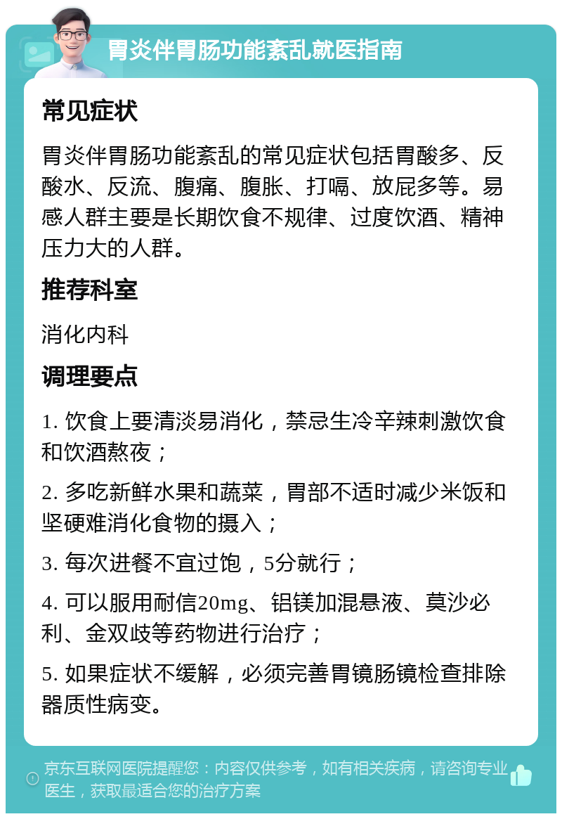 胃炎伴胃肠功能紊乱就医指南 常见症状 胃炎伴胃肠功能紊乱的常见症状包括胃酸多、反酸水、反流、腹痛、腹胀、打嗝、放屁多等。易感人群主要是长期饮食不规律、过度饮酒、精神压力大的人群。 推荐科室 消化内科 调理要点 1. 饮食上要清淡易消化，禁忌生冷辛辣刺激饮食和饮酒熬夜； 2. 多吃新鲜水果和蔬菜，胃部不适时减少米饭和坚硬难消化食物的摄入； 3. 每次进餐不宜过饱，5分就行； 4. 可以服用耐信20mg、铝镁加混悬液、莫沙必利、金双歧等药物进行治疗； 5. 如果症状不缓解，必须完善胃镜肠镜检查排除器质性病变。