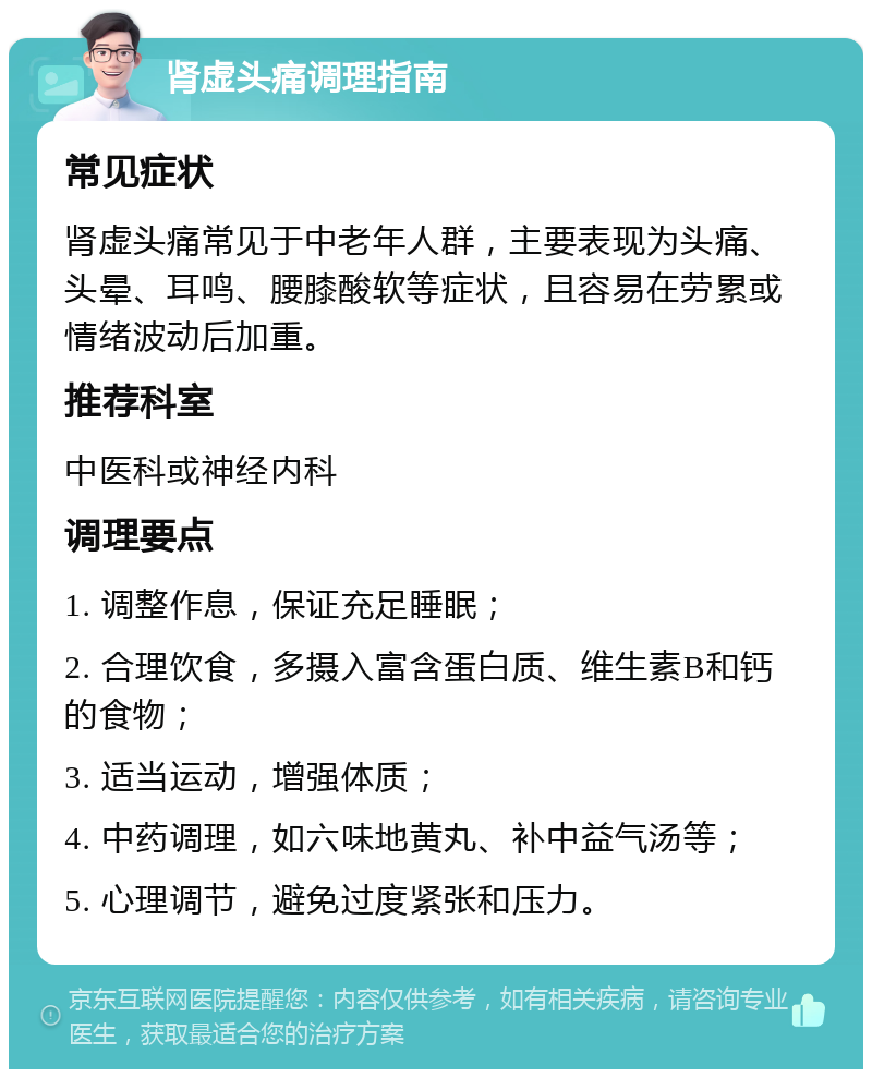 肾虚头痛调理指南 常见症状 肾虚头痛常见于中老年人群，主要表现为头痛、头晕、耳鸣、腰膝酸软等症状，且容易在劳累或情绪波动后加重。 推荐科室 中医科或神经内科 调理要点 1. 调整作息，保证充足睡眠； 2. 合理饮食，多摄入富含蛋白质、维生素B和钙的食物； 3. 适当运动，增强体质； 4. 中药调理，如六味地黄丸、补中益气汤等； 5. 心理调节，避免过度紧张和压力。