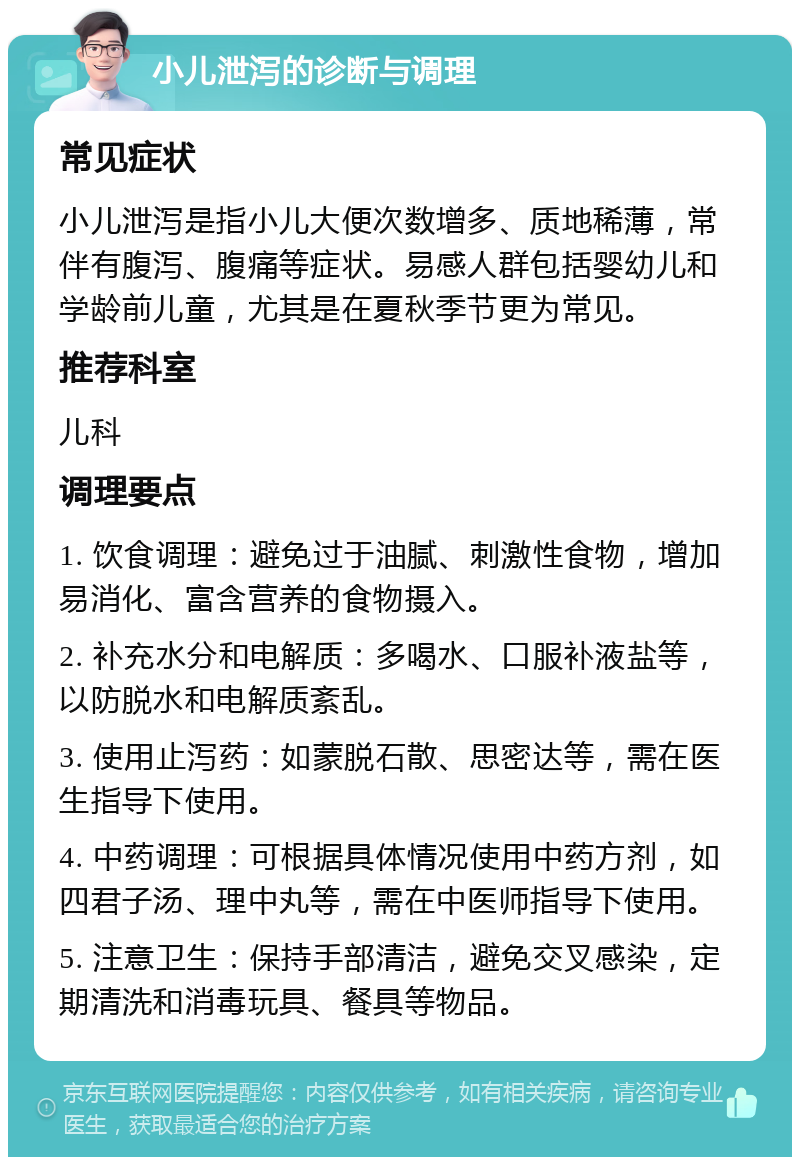 小儿泄泻的诊断与调理 常见症状 小儿泄泻是指小儿大便次数增多、质地稀薄，常伴有腹泻、腹痛等症状。易感人群包括婴幼儿和学龄前儿童，尤其是在夏秋季节更为常见。 推荐科室 儿科 调理要点 1. 饮食调理：避免过于油腻、刺激性食物，增加易消化、富含营养的食物摄入。 2. 补充水分和电解质：多喝水、口服补液盐等，以防脱水和电解质紊乱。 3. 使用止泻药：如蒙脱石散、思密达等，需在医生指导下使用。 4. 中药调理：可根据具体情况使用中药方剂，如四君子汤、理中丸等，需在中医师指导下使用。 5. 注意卫生：保持手部清洁，避免交叉感染，定期清洗和消毒玩具、餐具等物品。