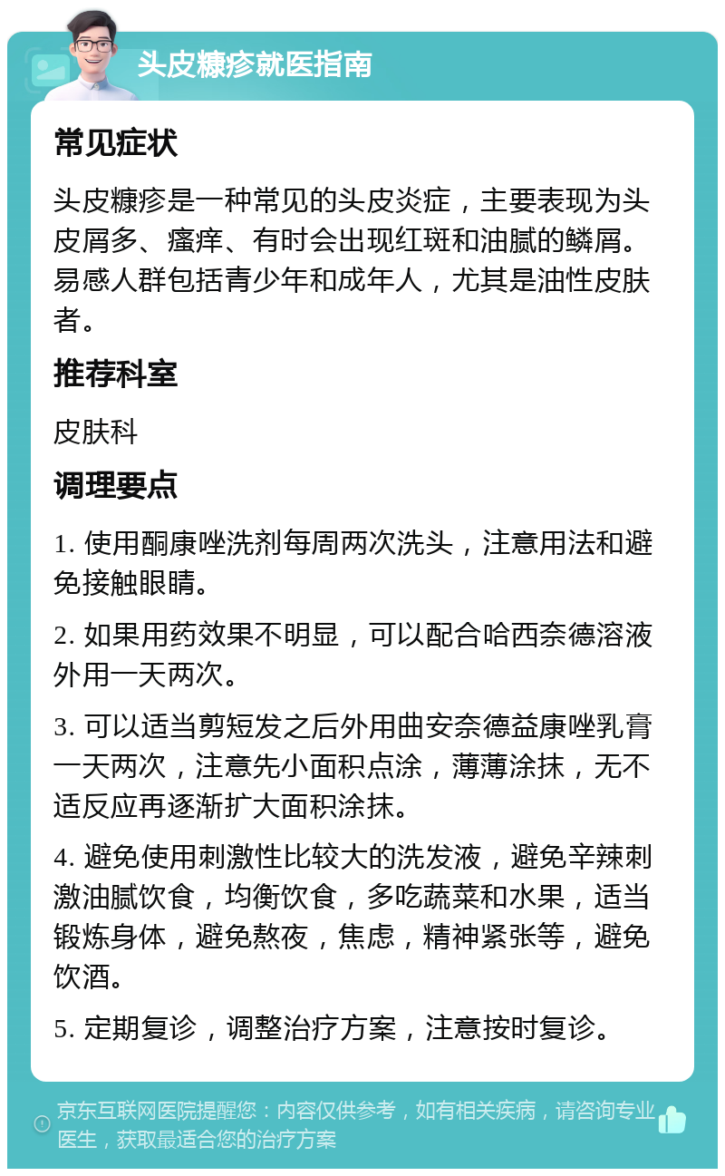 头皮糠疹就医指南 常见症状 头皮糠疹是一种常见的头皮炎症，主要表现为头皮屑多、瘙痒、有时会出现红斑和油腻的鳞屑。易感人群包括青少年和成年人，尤其是油性皮肤者。 推荐科室 皮肤科 调理要点 1. 使用酮康唑洗剂每周两次洗头，注意用法和避免接触眼睛。 2. 如果用药效果不明显，可以配合哈西奈德溶液外用一天两次。 3. 可以适当剪短发之后外用曲安奈德益康唑乳膏一天两次，注意先小面积点涂，薄薄涂抹，无不适反应再逐渐扩大面积涂抹。 4. 避免使用刺激性比较大的洗发液，避免辛辣刺激油腻饮食，均衡饮食，多吃蔬菜和水果，适当锻炼身体，避免熬夜，焦虑，精神紧张等，避免饮酒。 5. 定期复诊，调整治疗方案，注意按时复诊。