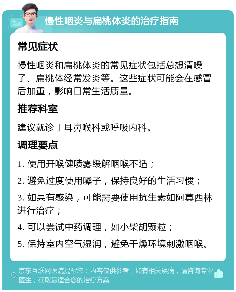 慢性咽炎与扁桃体炎的治疗指南 常见症状 慢性咽炎和扁桃体炎的常见症状包括总想清嗓子、扁桃体经常发炎等。这些症状可能会在感冒后加重，影响日常生活质量。 推荐科室 建议就诊于耳鼻喉科或呼吸内科。 调理要点 1. 使用开喉健喷雾缓解咽喉不适； 2. 避免过度使用嗓子，保持良好的生活习惯； 3. 如果有感染，可能需要使用抗生素如阿莫西林进行治疗； 4. 可以尝试中药调理，如小柴胡颗粒； 5. 保持室内空气湿润，避免干燥环境刺激咽喉。