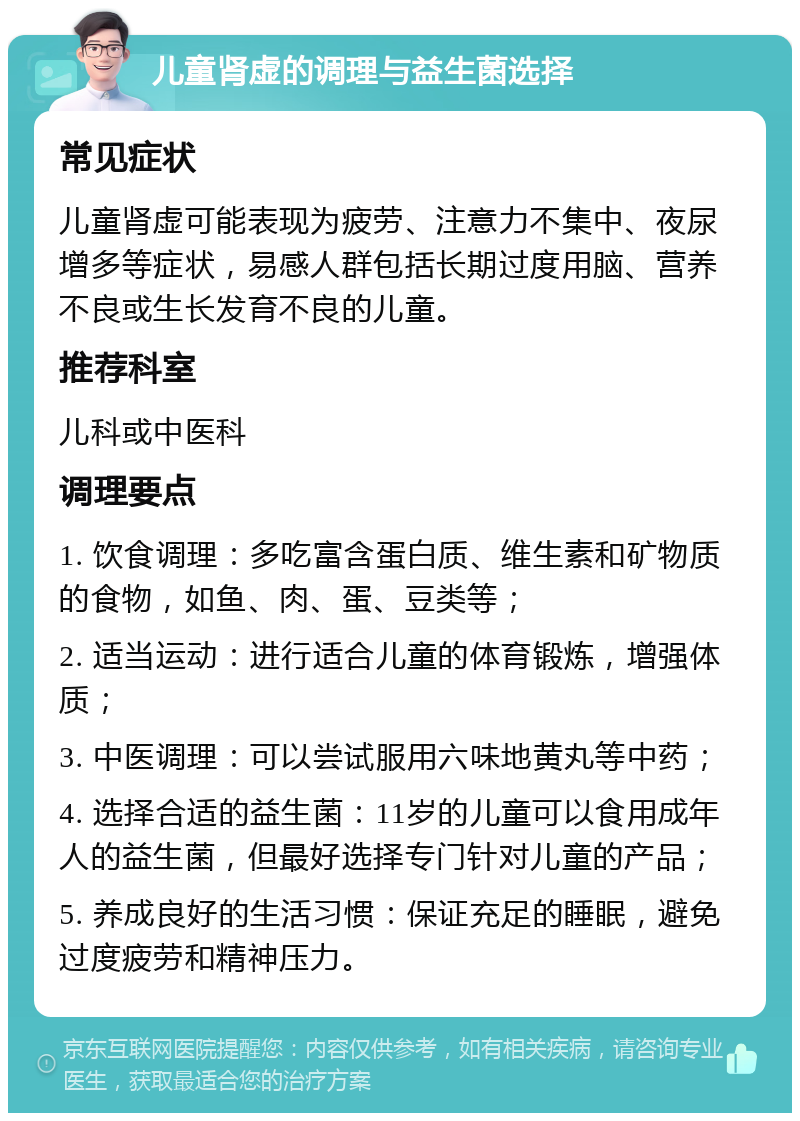 儿童肾虚的调理与益生菌选择 常见症状 儿童肾虚可能表现为疲劳、注意力不集中、夜尿增多等症状，易感人群包括长期过度用脑、营养不良或生长发育不良的儿童。 推荐科室 儿科或中医科 调理要点 1. 饮食调理：多吃富含蛋白质、维生素和矿物质的食物，如鱼、肉、蛋、豆类等； 2. 适当运动：进行适合儿童的体育锻炼，增强体质； 3. 中医调理：可以尝试服用六味地黄丸等中药； 4. 选择合适的益生菌：11岁的儿童可以食用成年人的益生菌，但最好选择专门针对儿童的产品； 5. 养成良好的生活习惯：保证充足的睡眠，避免过度疲劳和精神压力。