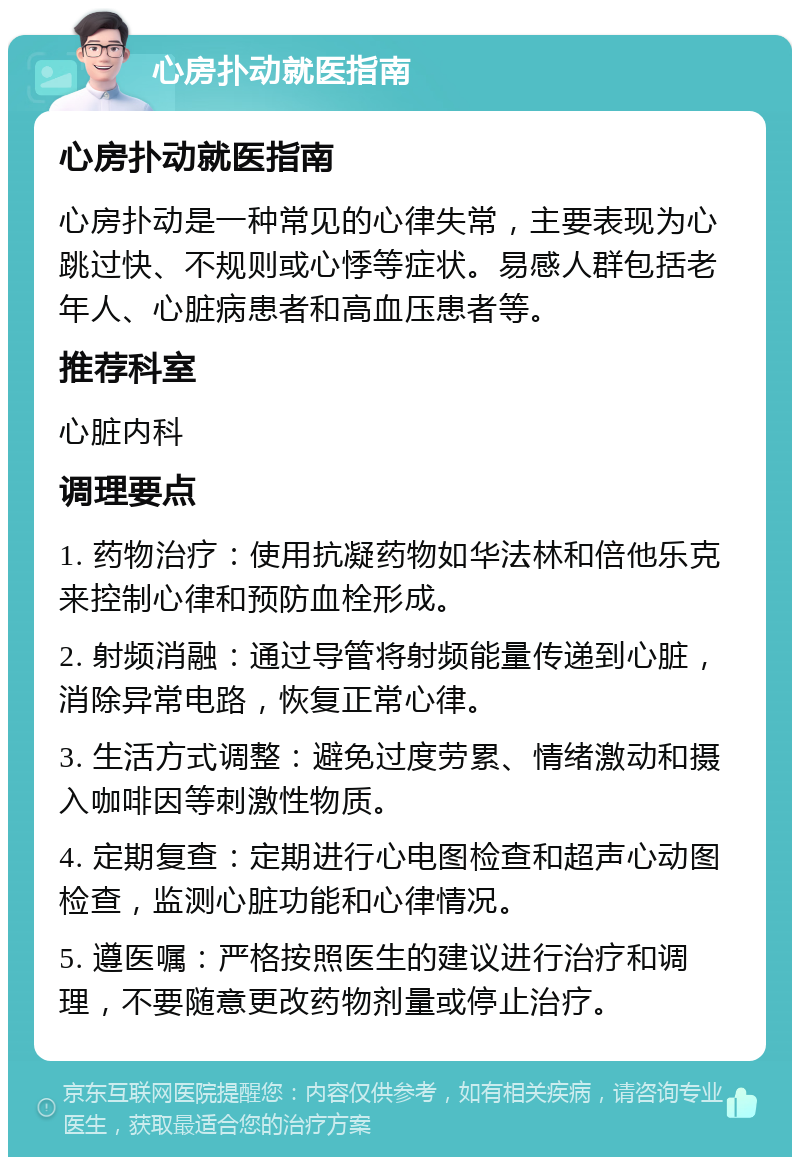 心房扑动就医指南 心房扑动就医指南 心房扑动是一种常见的心律失常，主要表现为心跳过快、不规则或心悸等症状。易感人群包括老年人、心脏病患者和高血压患者等。 推荐科室 心脏内科 调理要点 1. 药物治疗：使用抗凝药物如华法林和倍他乐克来控制心律和预防血栓形成。 2. 射频消融：通过导管将射频能量传递到心脏，消除异常电路，恢复正常心律。 3. 生活方式调整：避免过度劳累、情绪激动和摄入咖啡因等刺激性物质。 4. 定期复查：定期进行心电图检查和超声心动图检查，监测心脏功能和心律情况。 5. 遵医嘱：严格按照医生的建议进行治疗和调理，不要随意更改药物剂量或停止治疗。