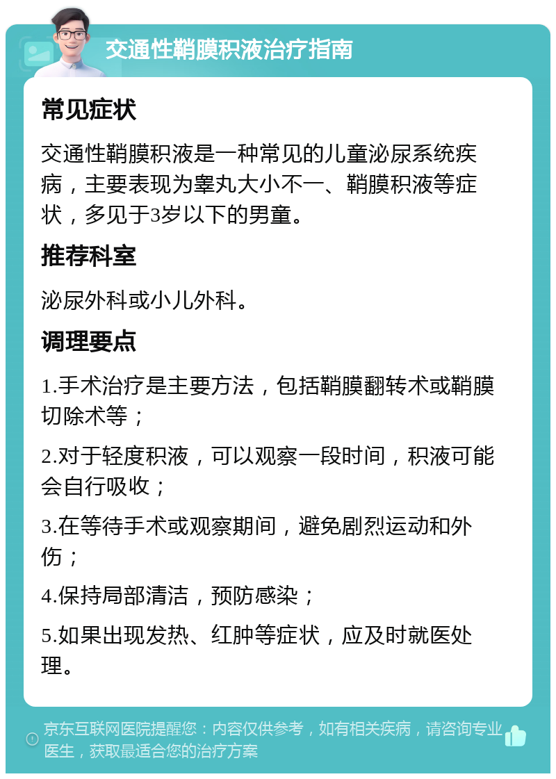 交通性鞘膜积液治疗指南 常见症状 交通性鞘膜积液是一种常见的儿童泌尿系统疾病，主要表现为睾丸大小不一、鞘膜积液等症状，多见于3岁以下的男童。 推荐科室 泌尿外科或小儿外科。 调理要点 1.手术治疗是主要方法，包括鞘膜翻转术或鞘膜切除术等； 2.对于轻度积液，可以观察一段时间，积液可能会自行吸收； 3.在等待手术或观察期间，避免剧烈运动和外伤； 4.保持局部清洁，预防感染； 5.如果出现发热、红肿等症状，应及时就医处理。