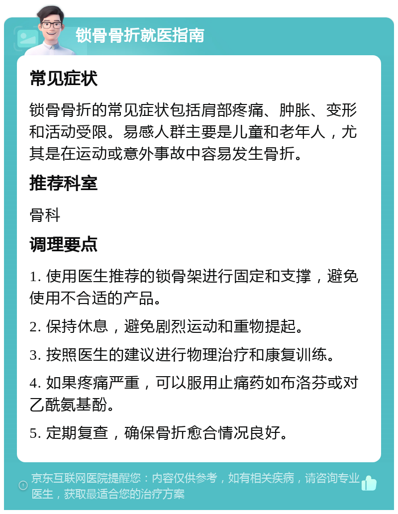 锁骨骨折就医指南 常见症状 锁骨骨折的常见症状包括肩部疼痛、肿胀、变形和活动受限。易感人群主要是儿童和老年人，尤其是在运动或意外事故中容易发生骨折。 推荐科室 骨科 调理要点 1. 使用医生推荐的锁骨架进行固定和支撑，避免使用不合适的产品。 2. 保持休息，避免剧烈运动和重物提起。 3. 按照医生的建议进行物理治疗和康复训练。 4. 如果疼痛严重，可以服用止痛药如布洛芬或对乙酰氨基酚。 5. 定期复查，确保骨折愈合情况良好。