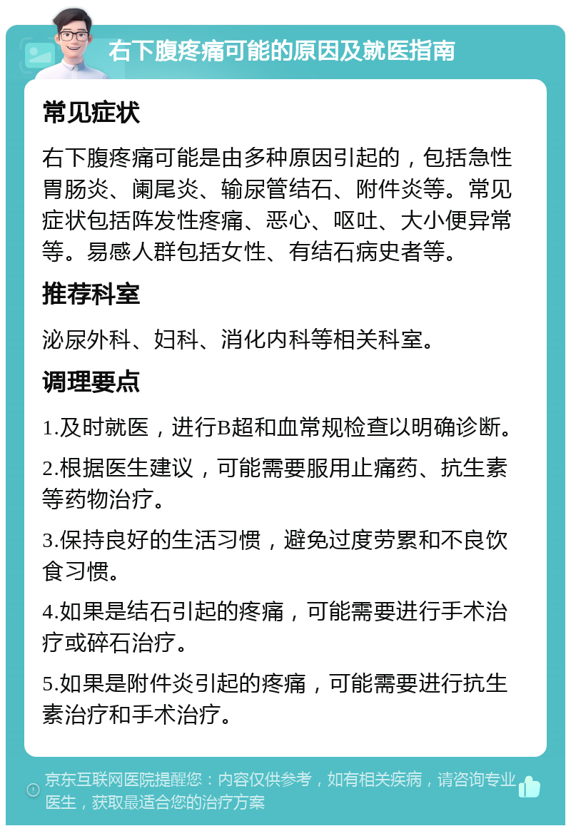 右下腹疼痛可能的原因及就医指南 常见症状 右下腹疼痛可能是由多种原因引起的，包括急性胃肠炎、阑尾炎、输尿管结石、附件炎等。常见症状包括阵发性疼痛、恶心、呕吐、大小便异常等。易感人群包括女性、有结石病史者等。 推荐科室 泌尿外科、妇科、消化内科等相关科室。 调理要点 1.及时就医，进行B超和血常规检查以明确诊断。 2.根据医生建议，可能需要服用止痛药、抗生素等药物治疗。 3.保持良好的生活习惯，避免过度劳累和不良饮食习惯。 4.如果是结石引起的疼痛，可能需要进行手术治疗或碎石治疗。 5.如果是附件炎引起的疼痛，可能需要进行抗生素治疗和手术治疗。