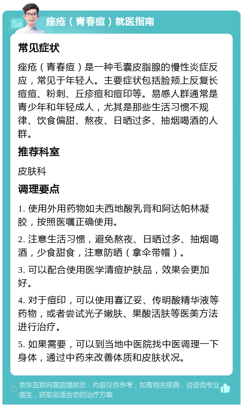 痤疮（青春痘）就医指南 常见症状 痤疮（青春痘）是一种毛囊皮脂腺的慢性炎症反应，常见于年轻人。主要症状包括脸颊上反复长痘痘、粉刺、丘疹痘和痘印等。易感人群通常是青少年和年轻成人，尤其是那些生活习惯不规律、饮食偏甜、熬夜、日晒过多、抽烟喝酒的人群。 推荐科室 皮肤科 调理要点 1. 使用外用药物如夫西地酸乳膏和阿达帕林凝胶，按照医嘱正确使用。 2. 注意生活习惯，避免熬夜、日晒过多、抽烟喝酒，少食甜食，注意防晒（拿伞带帽）。 3. 可以配合使用医学清痘护肤品，效果会更加好。 4. 对于痘印，可以使用喜辽妥、传明酸精华液等药物，或者尝试光子嫩肤、果酸活肤等医美方法进行治疗。 5. 如果需要，可以到当地中医院找中医调理一下身体，通过中药来改善体质和皮肤状况。