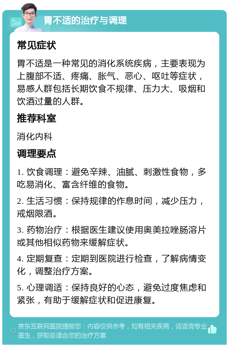 胃不适的治疗与调理 常见症状 胃不适是一种常见的消化系统疾病，主要表现为上腹部不适、疼痛、胀气、恶心、呕吐等症状，易感人群包括长期饮食不规律、压力大、吸烟和饮酒过量的人群。 推荐科室 消化内科 调理要点 1. 饮食调理：避免辛辣、油腻、刺激性食物，多吃易消化、富含纤维的食物。 2. 生活习惯：保持规律的作息时间，减少压力，戒烟限酒。 3. 药物治疗：根据医生建议使用奥美拉唑肠溶片或其他相似药物来缓解症状。 4. 定期复查：定期到医院进行检查，了解病情变化，调整治疗方案。 5. 心理调适：保持良好的心态，避免过度焦虑和紧张，有助于缓解症状和促进康复。