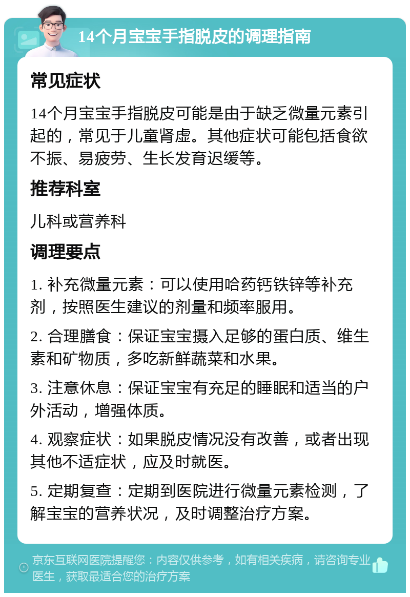 14个月宝宝手指脱皮的调理指南 常见症状 14个月宝宝手指脱皮可能是由于缺乏微量元素引起的，常见于儿童肾虚。其他症状可能包括食欲不振、易疲劳、生长发育迟缓等。 推荐科室 儿科或营养科 调理要点 1. 补充微量元素：可以使用哈药钙铁锌等补充剂，按照医生建议的剂量和频率服用。 2. 合理膳食：保证宝宝摄入足够的蛋白质、维生素和矿物质，多吃新鲜蔬菜和水果。 3. 注意休息：保证宝宝有充足的睡眠和适当的户外活动，增强体质。 4. 观察症状：如果脱皮情况没有改善，或者出现其他不适症状，应及时就医。 5. 定期复查：定期到医院进行微量元素检测，了解宝宝的营养状况，及时调整治疗方案。