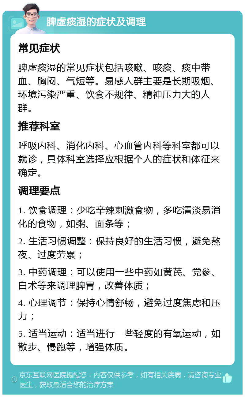 脾虚痰湿的症状及调理 常见症状 脾虚痰湿的常见症状包括咳嗽、咳痰、痰中带血、胸闷、气短等。易感人群主要是长期吸烟、环境污染严重、饮食不规律、精神压力大的人群。 推荐科室 呼吸内科、消化内科、心血管内科等科室都可以就诊，具体科室选择应根据个人的症状和体征来确定。 调理要点 1. 饮食调理：少吃辛辣刺激食物，多吃清淡易消化的食物，如粥、面条等； 2. 生活习惯调整：保持良好的生活习惯，避免熬夜、过度劳累； 3. 中药调理：可以使用一些中药如黄芪、党参、白术等来调理脾胃，改善体质； 4. 心理调节：保持心情舒畅，避免过度焦虑和压力； 5. 适当运动：适当进行一些轻度的有氧运动，如散步、慢跑等，增强体质。