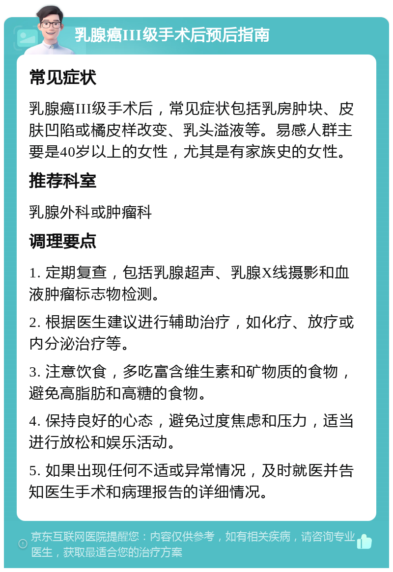 乳腺癌III级手术后预后指南 常见症状 乳腺癌III级手术后，常见症状包括乳房肿块、皮肤凹陷或橘皮样改变、乳头溢液等。易感人群主要是40岁以上的女性，尤其是有家族史的女性。 推荐科室 乳腺外科或肿瘤科 调理要点 1. 定期复查，包括乳腺超声、乳腺X线摄影和血液肿瘤标志物检测。 2. 根据医生建议进行辅助治疗，如化疗、放疗或内分泌治疗等。 3. 注意饮食，多吃富含维生素和矿物质的食物，避免高脂肪和高糖的食物。 4. 保持良好的心态，避免过度焦虑和压力，适当进行放松和娱乐活动。 5. 如果出现任何不适或异常情况，及时就医并告知医生手术和病理报告的详细情况。