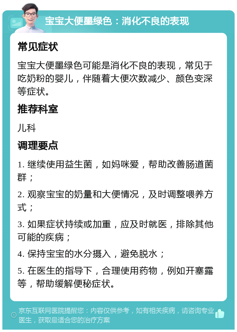 宝宝大便墨绿色：消化不良的表现 常见症状 宝宝大便墨绿色可能是消化不良的表现，常见于吃奶粉的婴儿，伴随着大便次数减少、颜色变深等症状。 推荐科室 儿科 调理要点 1. 继续使用益生菌，如妈咪爱，帮助改善肠道菌群； 2. 观察宝宝的奶量和大便情况，及时调整喂养方式； 3. 如果症状持续或加重，应及时就医，排除其他可能的疾病； 4. 保持宝宝的水分摄入，避免脱水； 5. 在医生的指导下，合理使用药物，例如开塞露等，帮助缓解便秘症状。