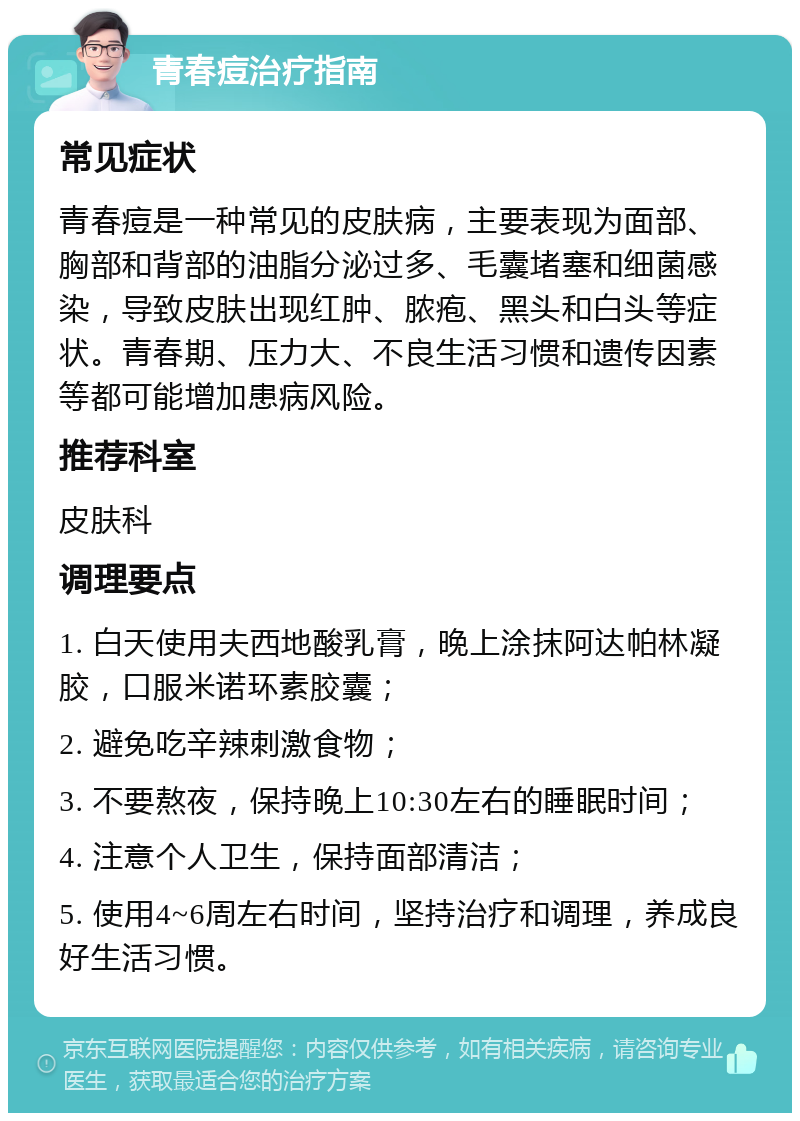 青春痘治疗指南 常见症状 青春痘是一种常见的皮肤病，主要表现为面部、胸部和背部的油脂分泌过多、毛囊堵塞和细菌感染，导致皮肤出现红肿、脓疱、黑头和白头等症状。青春期、压力大、不良生活习惯和遗传因素等都可能增加患病风险。 推荐科室 皮肤科 调理要点 1. 白天使用夫西地酸乳膏，晚上涂抹阿达帕林凝胶，口服米诺环素胶囊； 2. 避免吃辛辣刺激食物； 3. 不要熬夜，保持晚上10:30左右的睡眠时间； 4. 注意个人卫生，保持面部清洁； 5. 使用4~6周左右时间，坚持治疗和调理，养成良好生活习惯。