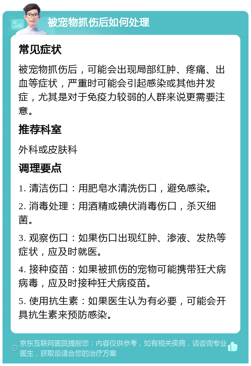 被宠物抓伤后如何处理 常见症状 被宠物抓伤后，可能会出现局部红肿、疼痛、出血等症状，严重时可能会引起感染或其他并发症，尤其是对于免疫力较弱的人群来说更需要注意。 推荐科室 外科或皮肤科 调理要点 1. 清洁伤口：用肥皂水清洗伤口，避免感染。 2. 消毒处理：用酒精或碘伏消毒伤口，杀灭细菌。 3. 观察伤口：如果伤口出现红肿、渗液、发热等症状，应及时就医。 4. 接种疫苗：如果被抓伤的宠物可能携带狂犬病病毒，应及时接种狂犬病疫苗。 5. 使用抗生素：如果医生认为有必要，可能会开具抗生素来预防感染。