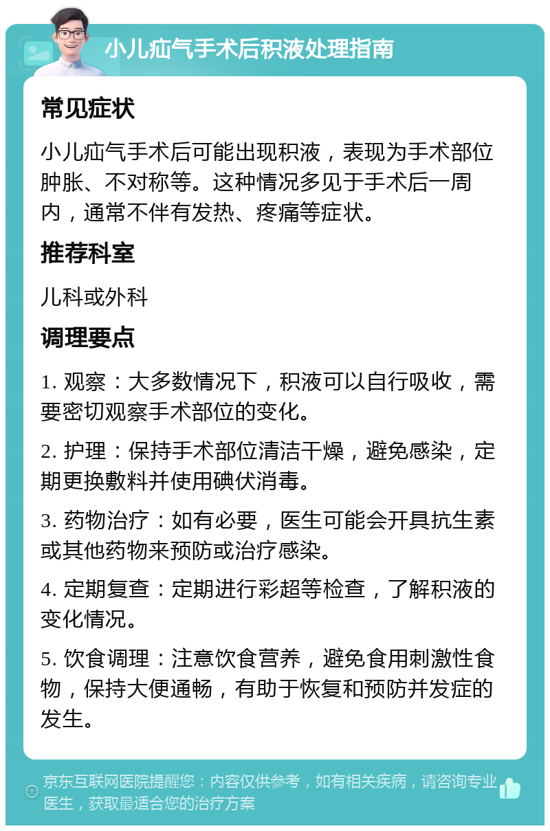 小儿疝气手术后积液处理指南 常见症状 小儿疝气手术后可能出现积液，表现为手术部位肿胀、不对称等。这种情况多见于手术后一周内，通常不伴有发热、疼痛等症状。 推荐科室 儿科或外科 调理要点 1. 观察：大多数情况下，积液可以自行吸收，需要密切观察手术部位的变化。 2. 护理：保持手术部位清洁干燥，避免感染，定期更换敷料并使用碘伏消毒。 3. 药物治疗：如有必要，医生可能会开具抗生素或其他药物来预防或治疗感染。 4. 定期复查：定期进行彩超等检查，了解积液的变化情况。 5. 饮食调理：注意饮食营养，避免食用刺激性食物，保持大便通畅，有助于恢复和预防并发症的发生。