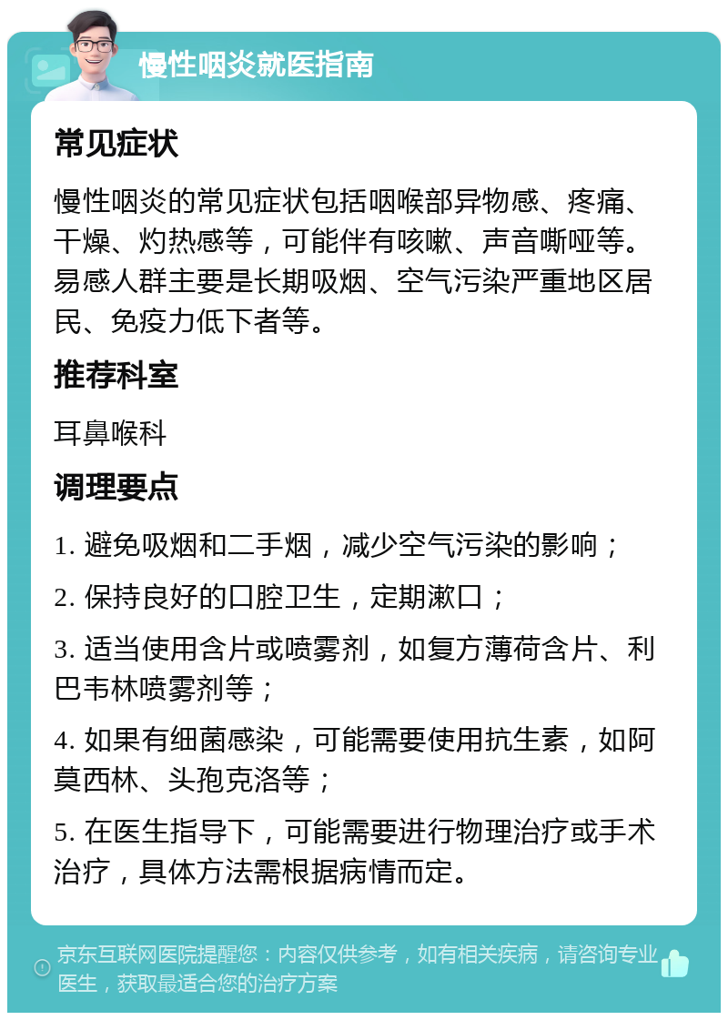 慢性咽炎就医指南 常见症状 慢性咽炎的常见症状包括咽喉部异物感、疼痛、干燥、灼热感等，可能伴有咳嗽、声音嘶哑等。易感人群主要是长期吸烟、空气污染严重地区居民、免疫力低下者等。 推荐科室 耳鼻喉科 调理要点 1. 避免吸烟和二手烟，减少空气污染的影响； 2. 保持良好的口腔卫生，定期漱口； 3. 适当使用含片或喷雾剂，如复方薄荷含片、利巴韦林喷雾剂等； 4. 如果有细菌感染，可能需要使用抗生素，如阿莫西林、头孢克洛等； 5. 在医生指导下，可能需要进行物理治疗或手术治疗，具体方法需根据病情而定。