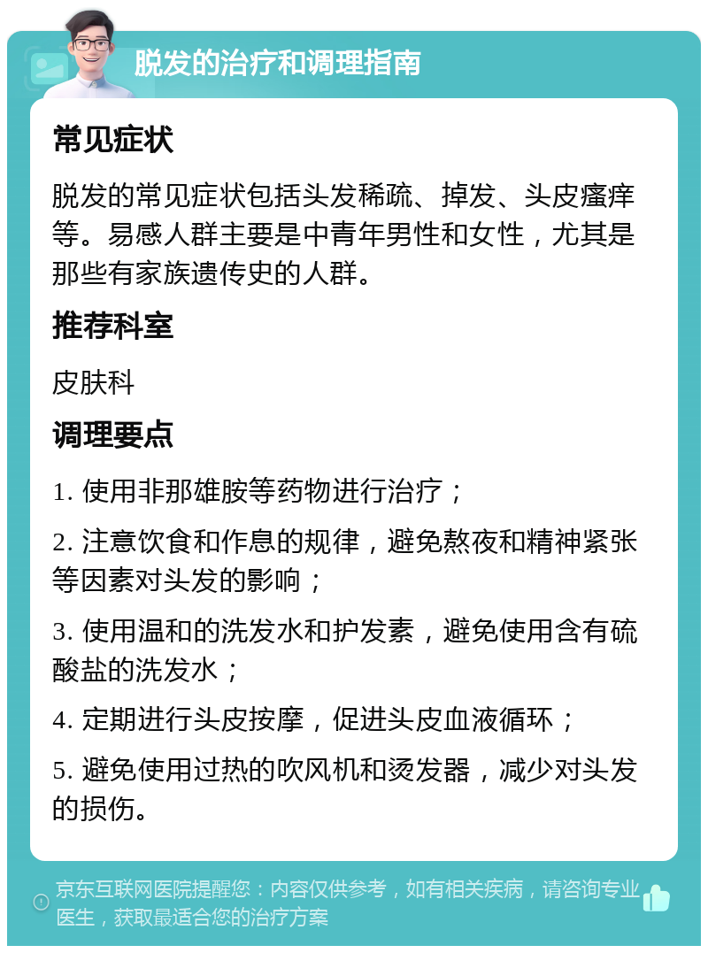 脱发的治疗和调理指南 常见症状 脱发的常见症状包括头发稀疏、掉发、头皮瘙痒等。易感人群主要是中青年男性和女性，尤其是那些有家族遗传史的人群。 推荐科室 皮肤科 调理要点 1. 使用非那雄胺等药物进行治疗； 2. 注意饮食和作息的规律，避免熬夜和精神紧张等因素对头发的影响； 3. 使用温和的洗发水和护发素，避免使用含有硫酸盐的洗发水； 4. 定期进行头皮按摩，促进头皮血液循环； 5. 避免使用过热的吹风机和烫发器，减少对头发的损伤。