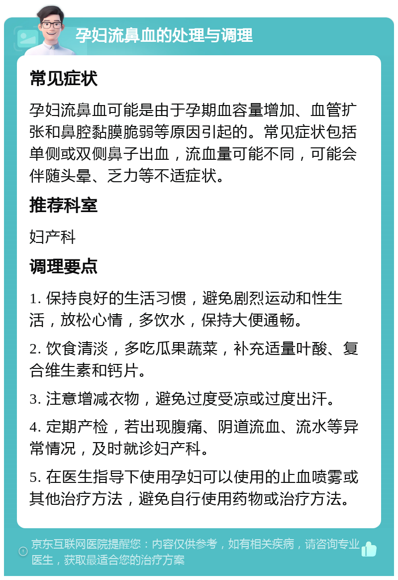 孕妇流鼻血的处理与调理 常见症状 孕妇流鼻血可能是由于孕期血容量增加、血管扩张和鼻腔黏膜脆弱等原因引起的。常见症状包括单侧或双侧鼻子出血，流血量可能不同，可能会伴随头晕、乏力等不适症状。 推荐科室 妇产科 调理要点 1. 保持良好的生活习惯，避免剧烈运动和性生活，放松心情，多饮水，保持大便通畅。 2. 饮食清淡，多吃瓜果蔬菜，补充适量叶酸、复合维生素和钙片。 3. 注意增减衣物，避免过度受凉或过度出汗。 4. 定期产检，若出现腹痛、阴道流血、流水等异常情况，及时就诊妇产科。 5. 在医生指导下使用孕妇可以使用的止血喷雾或其他治疗方法，避免自行使用药物或治疗方法。