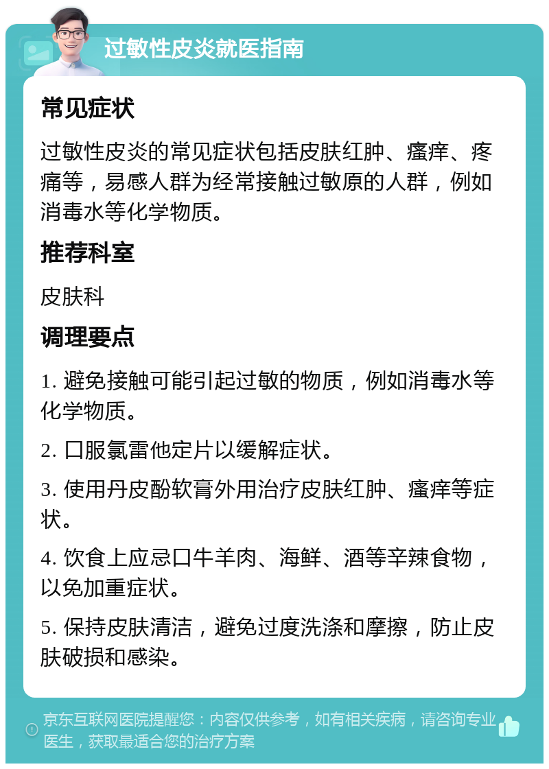 过敏性皮炎就医指南 常见症状 过敏性皮炎的常见症状包括皮肤红肿、瘙痒、疼痛等，易感人群为经常接触过敏原的人群，例如消毒水等化学物质。 推荐科室 皮肤科 调理要点 1. 避免接触可能引起过敏的物质，例如消毒水等化学物质。 2. 口服氯雷他定片以缓解症状。 3. 使用丹皮酚软膏外用治疗皮肤红肿、瘙痒等症状。 4. 饮食上应忌口牛羊肉、海鲜、酒等辛辣食物，以免加重症状。 5. 保持皮肤清洁，避免过度洗涤和摩擦，防止皮肤破损和感染。