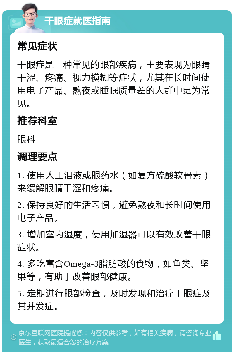 干眼症就医指南 常见症状 干眼症是一种常见的眼部疾病，主要表现为眼睛干涩、疼痛、视力模糊等症状，尤其在长时间使用电子产品、熬夜或睡眠质量差的人群中更为常见。 推荐科室 眼科 调理要点 1. 使用人工泪液或眼药水（如复方硫酸软骨素）来缓解眼睛干涩和疼痛。 2. 保持良好的生活习惯，避免熬夜和长时间使用电子产品。 3. 增加室内湿度，使用加湿器可以有效改善干眼症状。 4. 多吃富含Omega-3脂肪酸的食物，如鱼类、坚果等，有助于改善眼部健康。 5. 定期进行眼部检查，及时发现和治疗干眼症及其并发症。